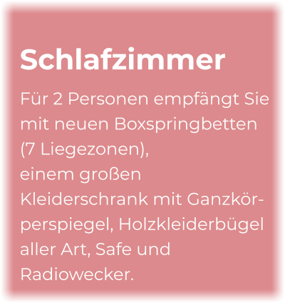 Schlafzimmer Für 2 Personen empfängt Sie mit neuen Boxspringbetten (7 Liegezonen), einem großen Kleiderschrank mit Ganzkör- perspiegel, Holzkleiderbügel aller Art, Safe und Radiowecker.