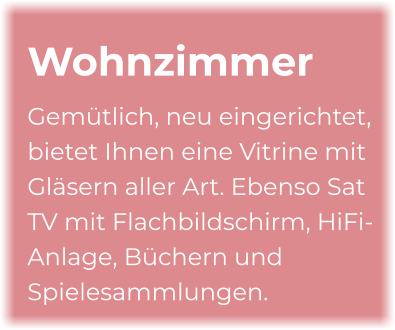 Wohnzimmer Gemütlich, neu eingerichtet, bietet Ihnen eine Vitrine mit Gläsern aller Art. Ebenso Sat TV mit Flachbildschirm, HiFi-Anlage, Büchern und Spielesammlungen.