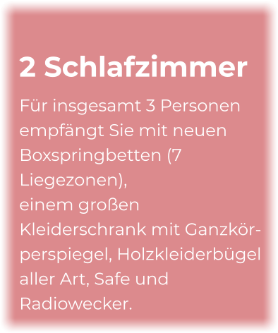 2 Schlafzimmer Für insgesamt 3 Personen empfängt Sie mit neuen Boxspringbetten (7 Liegezonen), einem großen Kleiderschrank mit Ganzkör- perspiegel, Holzkleiderbügel aller Art, Safe und Radiowecker.